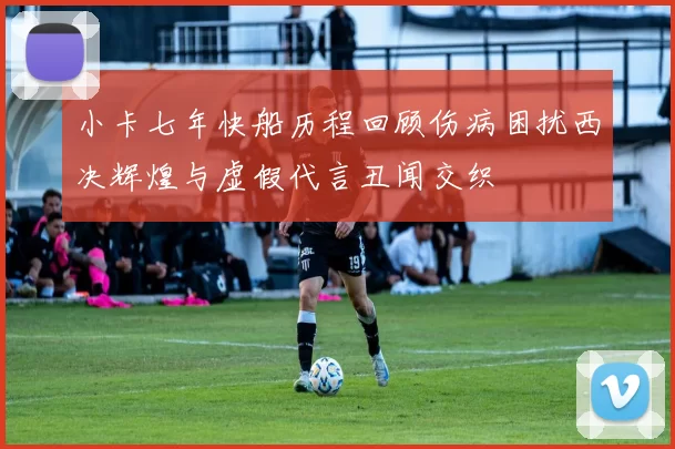 小卡七年快船历程回顾伤病困扰西决辉煌与虚假代言丑闻交织