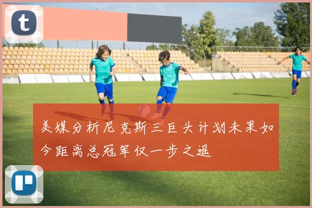 美媒分析尼克斯三巨头计划未果如今距离总冠军仅一步之遥