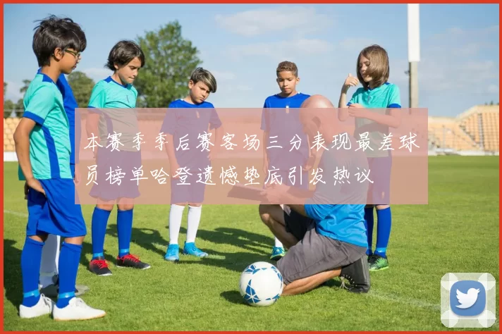 本赛季季后赛客场三分表现最差球员榜单哈登遗憾垫底引发热议