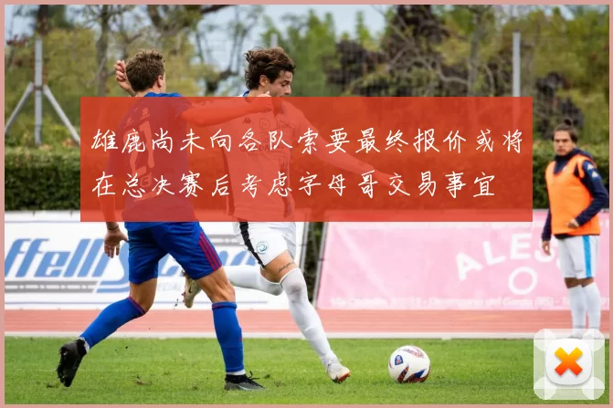 雄鹿尚未向各队索要最终报价或将在总决赛后考虑字母哥交易事宜