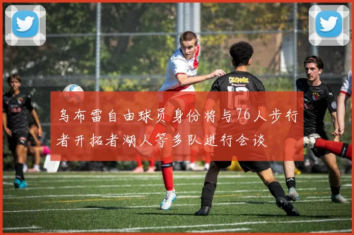 乌布雷自由球员身份将与76人步行者开拓者湖人等多队进行会谈