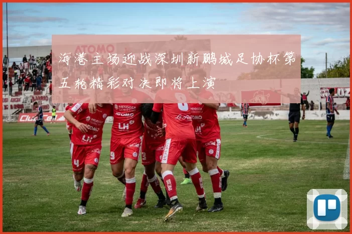 海港主场迎战深圳新鹏城足协杯第五轮精彩对决即将上演