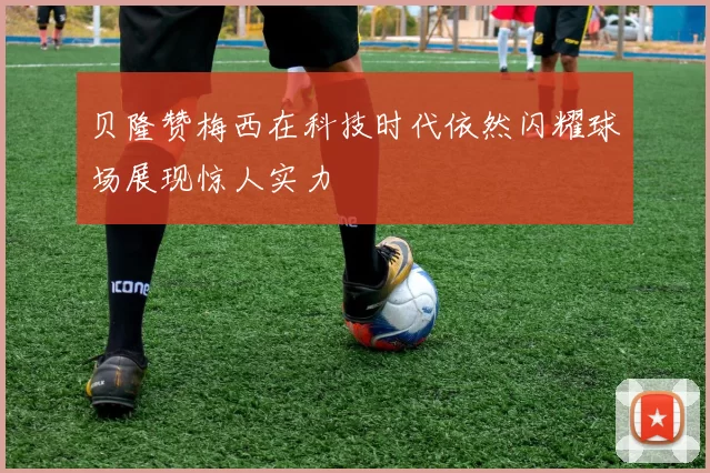 贝隆赞梅西在科技时代依然闪耀球场展现惊人实力
