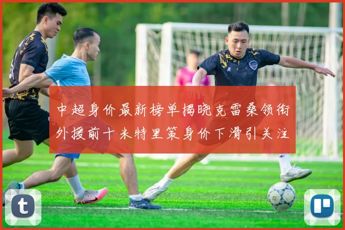 中超身价最新榜单揭晓克雷桑领衔外援前十米特里策身价下滑引关注