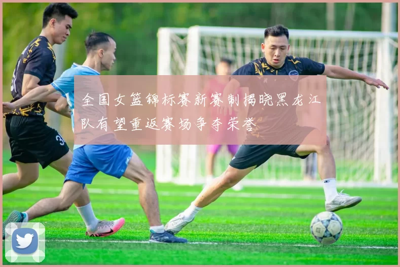 全国女篮锦标赛新赛制揭晓黑龙江队有望重返赛场争夺荣誉