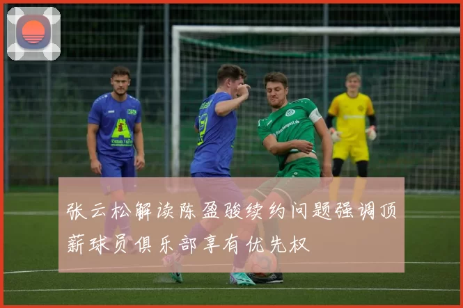张云松解读陈盈骏续约问题强调顶薪球员俱乐部享有优先权