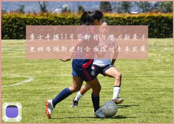 勇士手握11号签即将与潜力新秀卡里姆洛佩斯进行会面探讨未来发展