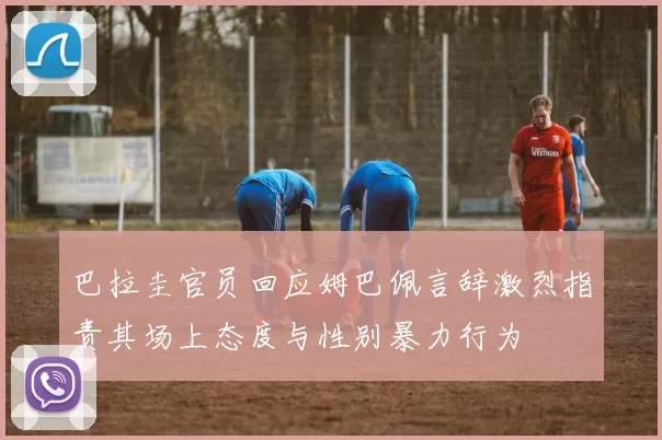 巴拉圭官员回应姆巴佩言辞激烈指责其场上态度与性别暴力行为