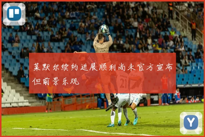 莱默尔续约进展顺利尚未官方宣布但前景乐观