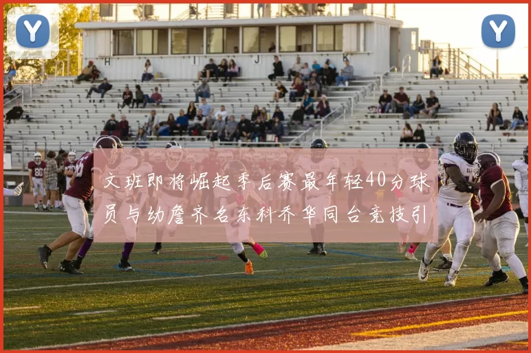 文班即将崛起季后赛最年轻40分球员与幼詹齐名东科乔华同台竞技引关注
