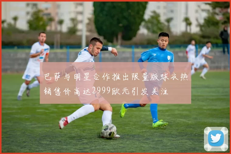 巴萨与明星合作推出限量版球衣热销售价高达2999欧元引发关注